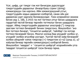 Үсэг, цифр, цэг тэмдэг гэж мэт бичигдэж дүрслэгддэг 
тэмдэгтүүдийн дарааллыг бичвэр буюу стринг (string) 
хэмжигдэхүүн гэж нэрлэнэ. Ийм хэмжигдэхүүний утгыг, 
тэмдэгтүүдийн кодын дараалал хэлбэртэй, санах ойн дэс 
дараалсан үүрт хадгалж боловсруулдаг. Тоон илэрхийлэл зохиож 
бичих үед 1, 100, 3.1415 гэх мэт тогтмол утгыг бичих шаардлага 
гардагтай төстэй бичвэр төрлийн тогтмолыг бичих шаардлага 
гардаг. Иймд тэмдэгтүүдийн дарааллыг апостроф (") тэмдгээр 
зааглаж тогтмол бичвэрийг бичиж тэмдэглэнэ. Жишээлбэл: 'энэ 
бол тогтмол бичвэр', 'тэгшитгэл шийдгүй', 'тайлбар' гэх мэтээр 
тогтмол бичвэрийг бичнэ. Монгол хэлэнд бид үеүүдийг холбон үг, 
үгүүдийг холбон өгүүлбэр үүсгэдэг. Үүнтэй төстэй хоёр бичвэрийг 
холбох үйлдлийг нэмэх тэмдгээр (+) тэмдэглэж s1+s2 (үүнд s1, s2 
хоёулаа бичвэр төрлийн хэмжигдэхүүн) хэлбэртэй бичнэ. 
Жишээлбэл: 'квадрат' + ' тэгшитгэл шийдгүй' илэрхийллийн утга 
'квадрат тэгшитгэл шийдгүй' гэсэн бичвэр гарна. 
Виртуал Технологийн Тэнхим, Е-НЭЭЛТТЭЙ ИНСТИТУТ 
www.emust.edu.mn 
 