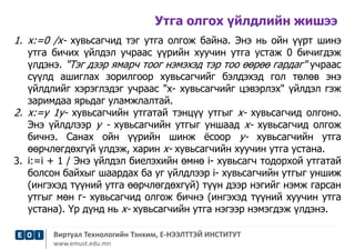 Утга олгох үйлдлийн жишээ 
1. х:=0 /х- хувьсагчид тэг утга олгож байна. Энэ нь ойн үүрт шинэ 
утга бичих үйлдэл учраас үүрийн хуучин утга устаж 0 бичигдэж 
үлдэнэ. "Тэг дээр ямарч тоог нэмэхэд тэр тоо өөрөө гардаг" учраас 
сүүлд ашиглах зорилгоор хувьсагчийг бэлдэхэд гол төлөв энэ 
үйлдлийг хэрэглэдэг учраас "х- хувьсагчийг цэвэрлэх" үйлдэл гэж 
заримдаа ярьдаг уламжлалтай. 
2. х:=у 1у- хувьсагчийн утгатай тэнцүү утгыг х- хувьсагчид олгоно. 
Энэ үйлдлээр у - хувьсагчийн утгыг уншаад х- хувьсагчид олгож 
бичнэ. Санах ойн үүрийн шинж ёсоор у- хувьсагчийн утга 
өөрчлөгдөхгүй үлдэж, харин х- хувьсагчийн хуучин утга устана. 
3. i:=i + 1 / Энэ үйлдэл биелэхийн өмнө i- хувьсагч тодорхой утгатай 
болсон байхыг шаардах ба уг үйлдлээр i- хувьсагчийн утгыг уншиж 
(ингэхэд түүний утга өөрчлөгдөхгүй) түүн дээр нэгийг нэмж гарсан 
утгыг мөн г- хувьсагчид олгож бичнэ (ингэхэд түүний хуучин утга 
устана). Үр дүнд нь х- хувьсагчийн утга нэгээр нэмэгдэж үлдэнэ. 
Виртуал Технологийн Тэнхим, Е-НЭЭЛТТЭЙ ИНСТИТУТ 
www.emust.edu.mn 
 