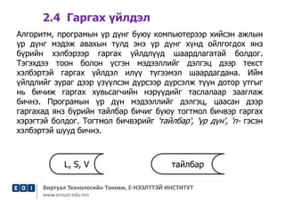 2.4 Гаргах үйлдэл 
Алгоритм, програмын үр дүнг буюу компьютерээр хийсэн ажлын 
үр дүнг мэдэж авахын тулд энэ үр дүнг хүнд ойлгогдох янз 
бүрийн хэлбэрээр гаргах үйлдлүүд шаардлагатай болдог. 
Тэгэхдээ тоон болон үсгэн мэдээллийг дэлгэц дээр текст 
хэлбэртэй гаргах үйлдэл илүү түгээмэл шаардагдана. Ийм 
үйлдлийг зураг дээр үзүүлсэн дүрсээр дүрсэлж түүн дотор утгыг 
нь бичиж гаргах хувьсагчийн нэрүүдийг таслалаар зааглаж 
бичнэ. Програмын үр дүн мэдээллийг дэлгэц, цаасан дээр 
гаргахад янз бүрийн тайлбар бичиг буюу тогтмол бичвэр гаргах 
хэрэгтэй болдог. Тогтмол бичвэрийг 'тайлбар', 'үр дүн', 'п- гэсэн 
хэлбэртэй шууд бичнэ. 
L, S, V тайлбар 
Виртуал Технологийн Тэнхим, Е-НЭЭЛТТЭЙ ИНСТИТУТ 
www.emust.edu.mn 
 