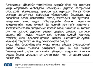 Алгоритмын үйлдлийг тэмдэглэсэн дүрсийг блок гэж нэрлэдэг 
учир хоорондоо холбогдсон геометрийн дүрсээр алгоритмыг 
дүрслэхийг блок-схемээр дүрслэх гэж нэрлэдэг. Ингэж блок- 
схемээр алгоритмыг дүрслэхэд үйлдлүүдийн биелэгдэх дэс 
дарааллыг болон алгоритмын эхлэл, төгсгөлийг бас тусгайлан 
тэмдэглэж зааж өгдөг. Үйлдлүүдийн биелэх дарааллыг 
тэмдэглэхийн тулд сумтай ба сумгүй хэрчмийг хэрэглэнэ. 
Тэгэхдээ гол төлөв алгоритмыг дээрээс доош, эхлэлээс нь төгсгөл 
рүү нь зохиож дүрслэх учраас дээрээс доошоо шилжсэн 
шилжилтийг үндсэн чиглэл гэж нэрлээд сумгүй хэрчмээр 
дүрсэлж, харин доороос дээшээ шилжсэн шилжилтийг сумтай 
хэрчмээр тэмдэглэх нь илүү тохиромжтой байдаг. 
Бусад бүх блок-үйлдлийн хувьд өмнөх үйлдэл биелэгдсэний 
дараа тухайн үйлдэлд удирдлага ирэх ба энэ үйлдэл 
биелэгдсэний дараа дараачийн үйлдэлд удирдлага шилжих 
учраас блокод урсгалын нэг шугам ирсэн мөн нэг шугам гарсан 
байгаа юм. 
Виртуал Технологийн Тэнхим, Е-НЭЭЛТТЭЙ ИНСТИТУТ 
www.emust.edu.mn 
 