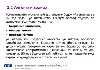 2.1 АЛГОРИТМ ЗОХИОХ 
Компьютерийн тусламжтайгаар бодлого бодох үйл ажиллагаа 
нь хэд хэдэн үе шаттайгаар явагдах бөгөөд тэдгээр үе 
шатнуудын гол гурван үе шат нь 
• бодлогыг шинжлэх, 
• алгоритмчлах, 
• програм бичих 
үе шатууд юм. Бодлогыг шинжлэх үе шатанд бодлогоо 
нарийвчлан томьёолох, бодлогоо сайтар ойлгох, өгөгдөл ба 
үр дүнгүүдийг тодорхойлох хэрэгтэй юм. Бодлогоо хэр сайн 
шинжлэснээс алгоритмчлалын дараачийн үе шатны үр дүн 
хамаарна. Иймээс бодлогоо сайн ойлгож танин мэдэхийн тулд 
дараах асуудлуудад хариулт өгөх нь зүйтэй. 
Виртуал Технологийн Тэнхим, Е-НЭЭЛТТЭЙ ИНСТИТУТ 
www.emust.edu.mn 
 