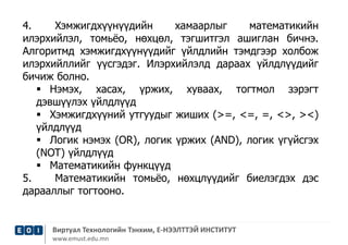 4. Хэмжигдхүүнүүдийн хамаарлыг математикийн 
илэрхийлэл, томьёо, нөхцөл, тэгшитгэл ашиглан бичнэ. 
Алгоритмд хэмжигдхүүнүүдийг үйлдлийн тэмдгээр холбож 
илэрхийллийг үүсгэдэг. Илэрхийлэлд дараах үйлдлүүдийг 
бичиж болно. 
 Нэмэх, хасах, үржих, хуваах, тогтмол зэрэгт 
дэвшүүлэх үйлдлүүд 
 Хэмжигдхүүний утгуудыг жиших (>=, <=, =, <>, ><) 
үйлдлүүд 
 Логик нэмэх (OR), логик үржих (AND), логик үгүйсгэх 
(NOT) үйлдлүүд 
 Математикийн функцүүд 
5. Математикийн томьёо, нөхцлүүдийг биелэгдэх дэс 
дарааллыг тогтооно. 
Виртуал Технологийн Тэнхим, Е-НЭЭЛТТЭЙ ИНСТИТУТ 
www.emust.edu.mn 
 
