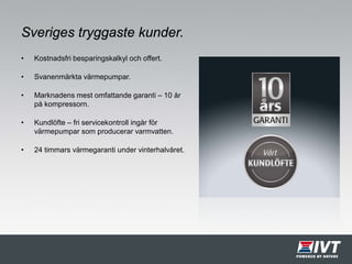 Sveriges tryggaste kunder.
• Kostnadsfri besparingskalkyl och offert.
• Svanenmärkta värmepumpar.
• Marknadens mest omfattande garanti – 10 år
på kompressorn.
• Kundlöfte – fri servicekontroll ingår för
värmepumpar som producerar varmvatten.
• 24 timmars värmegaranti under vinterhalvåret.
 