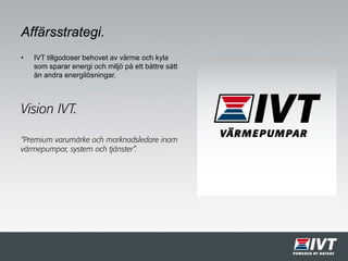 Affärsstrategi.
• IVT tillgodoser behovet av värme och kyla
som sparar energi och miljö på ett bättre sätt
än andra energilösningar.
“Premium varumärke och marknadsledare inom
värmepumpar, system och tjänster”.
Vision IVT.
 