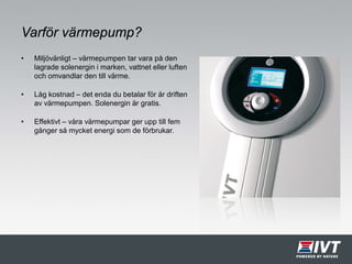Varför värmepump?
• Miljövänligt – värmepumpen tar vara på den
lagrade solenergin i marken, vattnet eller luften
och omvandlar den till värme.
• Låg kostnad – det enda du betalar för är driften
av värmepumpen. Solenergin är gratis.
• Effektivt – våra värmepumpar ger upp till fem
gånger så mycket energi som de förbrukar.
 