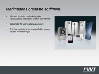 Marknadens bredaste sortiment.
• Värmepumpar inom alla kategorier:
vätska/vatten, luft/vatten, luft/luft och frånluft.
• Solpaneler för varmvattenproduktion.
• Bredden garanterar en energieffektiv lösning
oavsett förutsättningar.
 