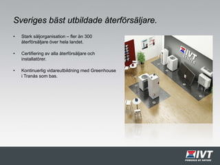 Sveriges bäst utbildade återförsäljare.
• Stark säljorganisation – fler än 300
återförsäljare över hela landet.
• Certifiering av alla återförsäljare och
installatörer.
• Kontinuerlig vidareutbildning med Greenhouse
i Tranås som bas.
 