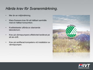 Hårda krav för Svanenmärkning.
• Mer än en miljömärkning.
• Klara Svanens krav för ett hållbart samhälle
med en hållbar konsumtion.
• Kvalitetstester utförda av oberoende
laboratorium.
• Krav på värmepumpens effektivitet beräknat på
ett års drift.
• Krav på certifierad kompetens vid installation av
värmepumpen.
 