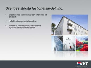 Sveriges största fastighetsavdelning.
• Experter med stor kunskap och erfarenhet på
området.
• Hela Sverige som arbetsområde.
• Installerar värmesystem i allt från små
hyreshus till stora idrottsarenor.
 