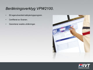 Beräkningsverktyg VPW2100.
• Ett egenutvecklat kalkyleringsprogram.
• Certifierat av Svanen.
• Garanterar exakta uträkningar.
 