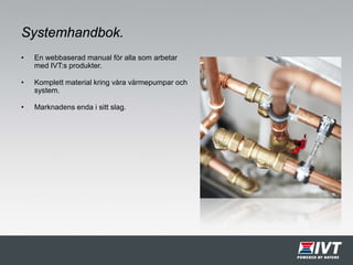 Systemhandbok.
• En webbaserad manual för alla som arbetar
med IVT:s produkter.
• Komplett material kring våra värmepumpar och
system.
• Marknadens enda i sitt slag.
 