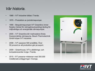 Vår historia.
• 1968 – IVT Industrier bildas i Tranås.
• 1970 – Produktion av jordvärmepumpar.
• 1995 – Bergvärmepumpen IVT Greenline vinner
Nuteks (Verket för näringslivsutveckling) tävling för
miljövänliga och energisnåla värmepumpar.
• 2005 – IVT Greenline blir marknadens första
Svanenmärkta värmepump. Bosch Thermotechnik
GmbH köper IVT Industrier.
• 2008 – IVT passerar 500 anställda. Över
50 procent av all produktion går på export.
• 2009 – Greenhouse, IVT:s utbildnings- och
kompetenscenter invigs i Tranås.
• 2010 - IVT passerar milstenen med 300.000
installerade anläggningar i Sverige.
 