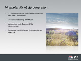 Vi arbetar för nästa generation.
• IVT:s installationer har minskat CO2-utsläppen
med över 3 miljoner ton.
• Miljöcertifierade enligt ISO 14001.
• Marknadens enda Svanenmärkta
värmepumpar.
• Samarbete med El-Kretsen för återvinning av
elektronik.
 