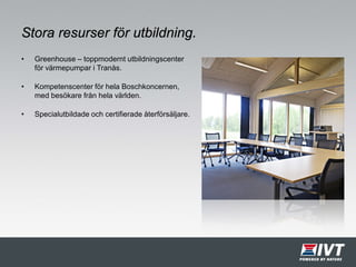 Stora resurser för utbildning.
• Greenhouse – toppmodernt utbildningscenter
för värmepumpar i Tranås.
• Kompetenscenter för hela Boschkoncernen,
med besökare från hela världen.
• Specialutbildade och certifierade återförsäljare.
 