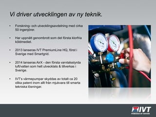 Vi driver utvecklingen av ny teknik.
• Forskning- och utvecklingsavdelning med cirka
50 ingenjörer.
• Har uppnått genombrott som det första klorfria
köldmediet.
• 2013 lanseras IVT PremiumLine HQ, först i
Sverige med Smartgrid.
• 2014 lanseras AirX - den första varvtalsstyrda
luft/vatten som helt utvecklats & tillverkas i
Sverige.
• IVT’s värmepumpar skyddas av totalt ca 20
olika patent inom allt från mjukvara till smarta
tekniska lösningar.
 