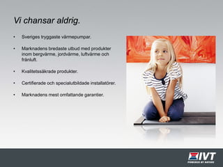 Vi chansar aldrig.
• Sveriges tryggaste värmepumpar.
• Marknadens bredaste utbud med produkter
inom bergvärme, jordvärme, luftvärme och
frånluft.
• Kvalitetssäkrade produkter.
• Certifierade och specialutbildade installatörer.
• Marknadens mest omfattande garantier.
 