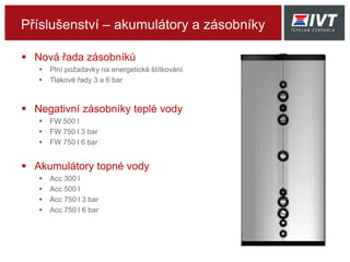 Příslušenství – akumulátory a zásobníky
 Nová řada zásobníků
 Plní požadavky na energetické štítkování
 Tlakové řady 3 a 6 bar
 Negativní zásobníky teplé vody
 FW 500 l
 FW 750 l 3 bar
 FW 750 l 6 bar
 Akumulátory topné vody
 Acc 300 l
 Acc 500 l
 Acc 750 l 3 bar
 Acc 750 l 6 bar
 
