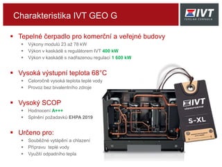 Charakteristika IVT GEO G
 Tepelné čerpadlo pro komerční a veřejné budovy
 Výkony modulů 23 až 78 kW
 Výkon v kaskádě s regulátorem IVT 400 kW
 Výkon v kaskádě s nadřazenou regulací 1 600 kW
 Vysoká výstupní teplota 68°C
 Celoročně vysoká teplota teplé vody
 Provoz bez bivalentního zdroje
 Vysoký SCOP
 Hodnocení A+++
 Splnění požadavků EHPA 2019
 Určeno pro:
 Souběžné vytápění a chlazení
 Přípravu teplé vody
 Využití odpadního tepla
 