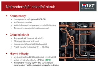 Nejmodernější chladící okruh
 Kompresory
 Nová generace Copeland SCROLL
 Vstřikování chladiva
 Vnitřní chlazení kompresoru pro delší životnost
 Tandemové zapojení dvou kompresorů
 Chladící okruh
 Asymetrické deskové výměníky
 Elektronický expanzní ventil
 Integrovaný ekonomizér (subcooler)
 Nízké množství chladiva 9,1 – 10,8 Kg
 Hlavní výhody
 Výstupní teplota 68°C i při teplotě primáru 0°C
 Vstup primárního okruhu - 5°C až +30°C
 Mimořádně vysoký SCOP díky vyrovnaným
parametrům v celém provozním rozsahu jednotky
 