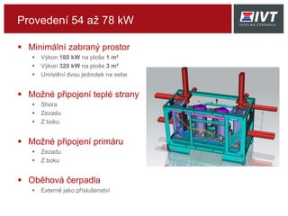 Provedení 54 až 78 kW
 Minimální zabraný prostor
 Výkon 160 kW na ploše 1 m²
 Výkon 320 kW na ploše 3 m²
 Umístění dvou jednotek na sebe
 Možné připojení teplé strany
 Shora
 Zezadu
 Z boku
 Možné připojení primáru
 Zezadu
 Z boku
 Oběhová čerpadla
 Externě jako příslušenství
 