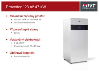 Provedení 23 až 47 kW
 Minimální zabraný prostor
 Výkon 47 kW na ploše 0,6 m²
 Vestavený elektrokotel
 Připojení teplé strany
 Shora
 Vestavěný elektrokotel
 6 až 42 kW
 Pouze u modelů 23 a 29 kW
 Oběhová čerpadla
 Instalována uvnitř
 