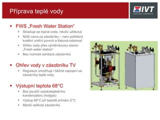 Příprava teplé vody
 FWS „Fresh Water Station“
 Skladuje se topná voda, nikoliv užitková
 Nižší cena za zásobníky – není potřebný
kvalitní vnitřní povrch a tlaková odolnost
 Ohřev vody přes výměníkovou stanici
„Fresh water station“
 Bez nutnosti sanitace zásobníků
 Ohřev vody v zásobníku TV
 Regulace umožňuje i běžné zapojení se
zásobníky teplé vody
 Výstupní teplota 68°C
 Bez použití vysokoteplotního
kondenzátoru (hotgas)
 Výstup 68°C při teplotě primáru 0°C
 Menší velikost zásobníků
 