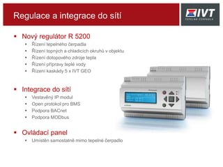 Regulace a integrace do sítí
 Nový regulátor R 5200
 Řízení tepelného čerpadla
 Řízení topných a chladicích okruhů v objektu
 Řízení dotopového zdroje tepla
 Řízení přípravy teplé vody
 Řízení kaskády 5 x IVT GEO
 Integrace do sítí
 Vestavěný IP modul
 Open protokol pro BMS
 Podpora BACnet
 Podpora MODbus
 Ovládací panel
 Umístěn samostatně mimo tepelné čerpadlo
 