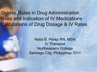 Golden Rules in Drug Administration Uses and Indication of IV Medications Calculations of Drug Dosage & IV Rates Nelia B. Perez RN, MSN IV Therapist Northeastern College Santiago City, Philippines 3311 