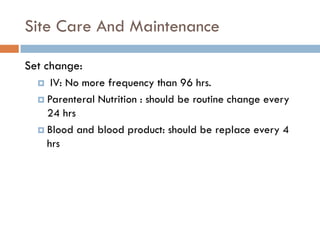 Site Care And Maintenance

Set change:
    IV: No more frequency than 96 hrs.
   Parenteral Nutrition : should be routine change every
    24 hrs
   Blood and blood product: should be replace every 4
    hrs
 