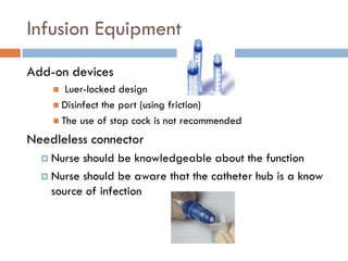 Infusion Equipment
Add-on devices
      Luer-locked design
     Disinfect the port (using friction)
     The use of stop cock is not recommended

Needleless connector
   Nurse should be knowledgeable about the function
   Nurse should be aware that the catheter hub is a know
    source of infection
 