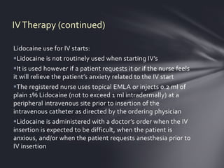 IV Therapy (continued)

Lidocaine use for IV starts:
Lidocaine is not routinely used when starting IV’s
It is used however if a patient requests it or if the nurse feels
it will relieve the patient’s anxiety related to the IV start
The registered nurse uses topical EMLA or injects 0.2 ml of
plain 1% Lidocaine (not to exceed 1 ml intradermally) at a
peripheral intravenous site prior to insertion of the
intravenous catheter as directed by the ordering physician
Lidocaine is administered with a doctor’s order when the IV
insertion is expected to be difficult, when the patient is
anxious, and/or when the patient requests anesthesia prior to
IV insertion
 