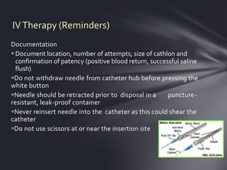 IV Therapy (Reminders)
Documentation
 Document location, number of attempts, size of cathlon and
  confirmation of patency (positive blood return, successful saline
  flush)
Do not withdraw needle from catheter hub before pressing the
white button
Needle should be retracted prior to disposal in a      puncture-
resistant, leak-proof container
Never reinsert needle into the catheter as this could shear the
catheter
Do not use scissors at or near the insertion site
 