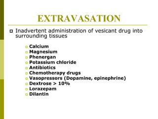 EXTRAVASATION
 Inadvertent administration of vesicant drug into
surrounding tissues
 Calcium
 Magnesium
 Phenergan
 Potassium chloride
 Antibiotics
 Chemotherapy drugs
 Vasopressors (Dopamine, epinephrine)
 Dextrose > 10%
 Lorazepam
 Dilantin
 