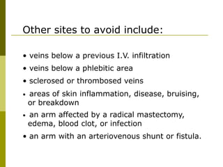 Other sites to avoid include:
• veins below a previous I.V. infiltration
• veins below a phlebitic area
• sclerosed or thrombosed veins
• areas of skin inflammation, disease, bruising,
or breakdown
• an arm affected by a radical mastectomy,
edema, blood clot, or infection
• an arm with an arteriovenous shunt or fistula.
 