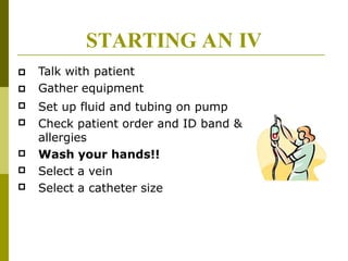 STARTING AN IV




Talk with patient
Gather equipment
Set up fluid and tubing on pump
Check patient order and ID band &
allergies
Wash your hands!!
Select a vein
Select a catheter size



 