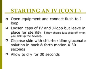 STARTING AN IV (CONT.)



 Open equipment and connect flush to J-
loop
Loosen caps of IV and J-loop but leave in
place for sterility. (They should just slide off when
you pick up the device).
Cleanse skin with chlorhexidine gluconate
solution in back & forth motion X 30
seconds
Allow to dry for 30 seconds
 