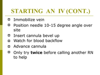 

Immobilize vein
Position needle 10-15 degree angle over
site
Insert cannula bevel up
Watch for blood backflow
Advance cannula
Only try twice before calling another RN
to help




STARTING AN IV (CONT.)
 