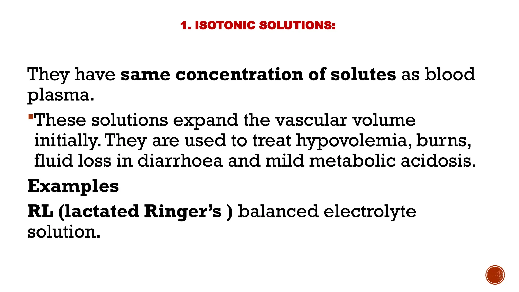 1. ISOTONIC SOLUTIONS:
They have same concentration of solutes as blood
plasma.
These solutions expand the vascular volume
initially.They are used to treat hypovolemia, burns,
fluid loss in diarrhoea and mild metabolic acidosis.
Examples
RL (lactated Ringer’s ) balanced electrolyte
solution.
 