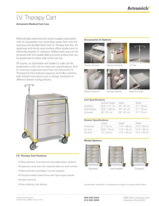 I.V. Therapy Cart
Artromick Medical Cart Line




Methodically organizing the varied supplies associated         Accessories & Options
with I.V. preparation has never been easier than with the
spacious and durable Artromick I.V. Therapy Cart line. An
expansive and sturdy work surface offers ample room to
efficiently prepare I.V. solutions. Added work area can be
achieved with the sizable slide-out work surface that can
be positioned on either side of the cart top.

Of course, an adjustable and stable I.V. pole can be
                                                               Drawer Dividers             Sharps Container             I.V. Pole
positioned on the cart to meet your specifications. And
to maximize organized work flow, the Artromick I.V.
Therapy Cart line features spacious and fully customiz-
able drawers that permit you to design hundreds of
different drawer configurations.



                                                               Waste Container             Storage Module               Slide-Out Shelf



                                                               Cart Specifications
                                                                               Surface Height             Depth                 Width
                                                               Standard        43.5” / 111 cm             24” / 61 cm           31” / 79 cm
                                                               Intermediate    39.5” / 100 cm             24” / 61 cm           31” / 79 cm
                                                               Compact         36” / 91 cm                24” / 61 cm           31” / 79 cm


                                                               Drawer Specifications
                                                                              Height                      Depth                 Width
                                                               Three Inch     3” / 7.6 cm                 17.5” / 45 cm         21.5” / 55 cm
                                                               Six Inch       6.25” / 16 cm               17.5” / 45 cm         21.5” / 55 cm
                                                               Ten Inch       10” / 25 cm                 17.5” / 45 cm         21.5” / 55 cm


                                                               Model Options




I.V. Therapy Cart Features

  • Wide selection of accessories and organization systems
  • Expansive work area with optional slide-out work surface
                                                                    Standard                   Intermediate                    Compact
  • Delivered fully assembled, no tools required
  • Precision-welded steel frame with high-impact panels
  • 5-year warranty

  • Easy ordering, fast delivery                               Specifications, availability & components are subject to change without notice.




www.artromick.com                                              800 848 6462                                     4800 Hilton Corporate Drive
© Artromick, 2008 Form A-179                                   614 864 9966                                     Columbus, Ohio 43232
 