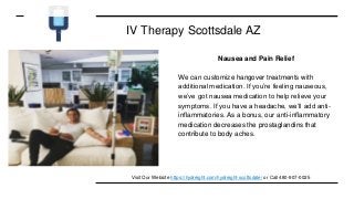 IV Therapy Scottsdale AZ
Nausea and Pain Relief
We can customize hangover treatments with
additional medication. If you’re feeling nauseous,
we’ve got nausea medication to help relieve your
symptoms. If you have a headache, we’ll add anti-
inflammatories. As a bonus, our anti-inflammatory
medication decreases the prostaglandins that
contribute to body aches.
Visit Our Website https://hydreight.com/hydreight-scottsdale/ or Call 480-907-0025
 
