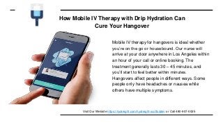 How Mobile IV Therapy with Drip Hydration Can
Cure Your Hangover
Mobile IV therapy for hangovers is ideal whether
you’re on the go or housebound. Our nurse will
arrive at your door anywhere in Los Angeles within
an hour of your call or online booking. The
treatment generally lasts 30 – 45 minutes, and
you’ll start to feel better within minutes.
Hangovers affect people in different ways. Some
people only have headaches or nausea while
others have multiple symptoms.
Visit Our Website https://hydreight.com/hydreight-scottsdale/ or Call 480-907-0025
 