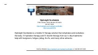 Hydreight Scottsdale
7783 E Osborn Rd Scottsdale, AZ 85251
480-907-0025
https://hydreight.com/hydreight-scottsdale/
https://goo.gl/pFi2Hs
Hydreight Scottsdale is a mobile IV therapy solution that rehydrates and revitalizes
the body. IV hydration therapy and IV vitamin therapy from our iv drip treatments
help with hangovers, fatigue, jetlag, the flu, and many other ailments.
Visit Our Website https://hydreight.com/hydreight-scottsdale/ or Call 480-907-0025
 