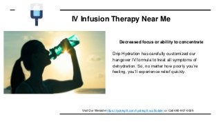IV Infusion Therapy Near Me
Decreased focus or ability to concentrate
Drip Hydration has carefully customized our
hangover IV formula to treat all symptoms of
dehydration. So, no matter how poorly you’re
feeling, you’ll experience relief quickly.
Visit Our Website https://hydreight.com/hydreight-scottsdale/ or Call 480-907-0025
 