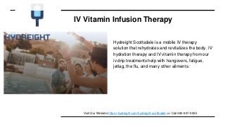 IV Vitamin Infusion Therapy
Hydreight Scottsdale is a mobile IV therapy
solution that rehydrates and revitalizes the body. IV
hydration therapy and IV vitamin therapy from our
iv drip treatments help with hangovers, fatigue,
jetlag, the flu, and many other ailments.
Visit Our Website https://hydreight.com/hydreight-scottsdale/ or Call 480-907-0025
 
