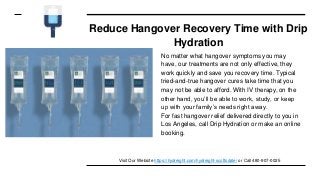 Reduce Hangover Recovery Time with Drip
Hydration
No matter what hangover symptoms you may
have, our treatments are not only effective, they
work quickly and save you recovery time. Typical
tried-and-true hangover cures take time that you
may not be able to afford. With IV therapy, on the
other hand, you’ll be able to work, study, or keep
up with your family’s needs right away.
For fast hangover relief delivered directly to you in
Los Angeles, call Drip Hydration or make an online
booking.
Visit Our Website https://hydreight.com/hydreight-scottsdale/ or Call 480-907-0025
 