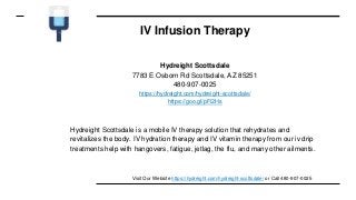 IV Infusion Therapy
Hydreight Scottsdale
7783 E Osborn Rd Scottsdale, AZ 85251
480-907-0025
https://hydreight.com/hydreight-scottsdale/
https://goo.gl/pFi2Hs
Hydreight Scottsdale is a mobile IV therapy solution that rehydrates and
revitalizes the body. IV hydration therapy and IV vitamin therapy from our iv drip
treatments help with hangovers, fatigue, jetlag, the flu, and many other ailments.
Visit Our Website https://hydreight.com/hydreight-scottsdale/ or Call 480-907-0025
 