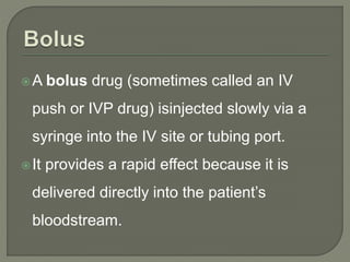 A bolus drug (sometimes called an IV
push or IVP drug) isinjected slowly via a
syringe into the IV site or tubing port.
It provides a rapid effect because it is
delivered directly into the patient’s
bloodstream.
 