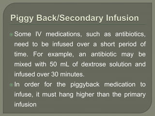  Some IV medications, such as antibiotics,
need to be infused over a short period of
time. For example, an antibiotic may be
mixed with 50 mL of dextrose solution and
infused over 30 minutes.
 In order for the piggyback medication to
infuse, it must hang higher than the primary
infusion
 