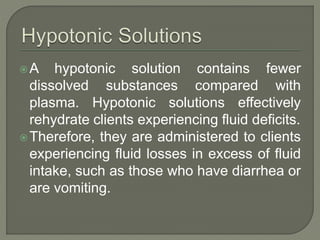 A hypotonic solution contains fewer
dissolved substances compared with
plasma. Hypotonic solutions effectively
rehydrate clients experiencing fluid deficits.
Therefore, they are administered to clients
experiencing fluid losses in excess of fluid
intake, such as those who have diarrhea or
are vomiting.
 