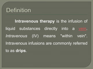 Intravenous therapy is the infusion of
liquid substances directly into a vein.
Intravenous (IV) means "within vein".
Intravenous infusions are commonly referred
to as drips.
 
